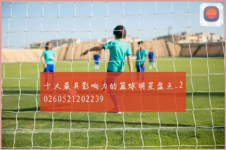 十大最具影响力的篮球明星盘点_20260521202239