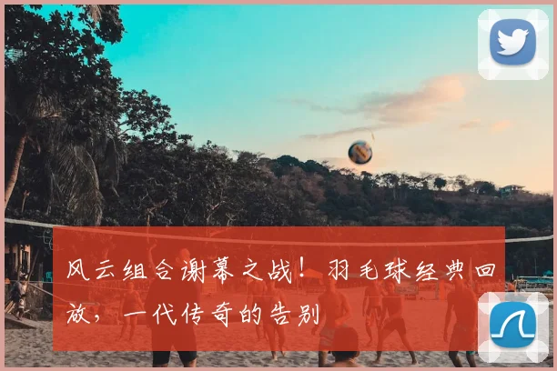风云组合谢幕之战!羽毛球经典回放,一代传奇的告别