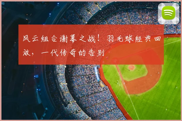 风云组合谢幕之战!羽毛球经典回放,一代传奇的告别