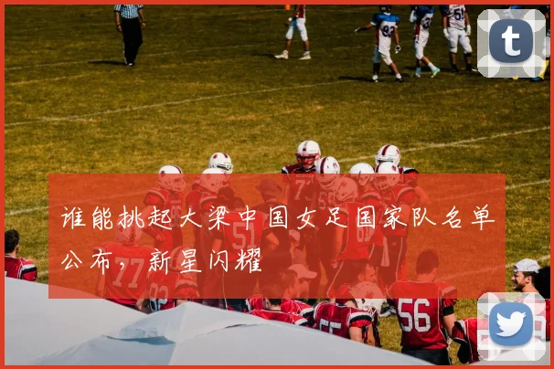 谁能挑起大梁中国女足国家队名单公布,新星闪耀
