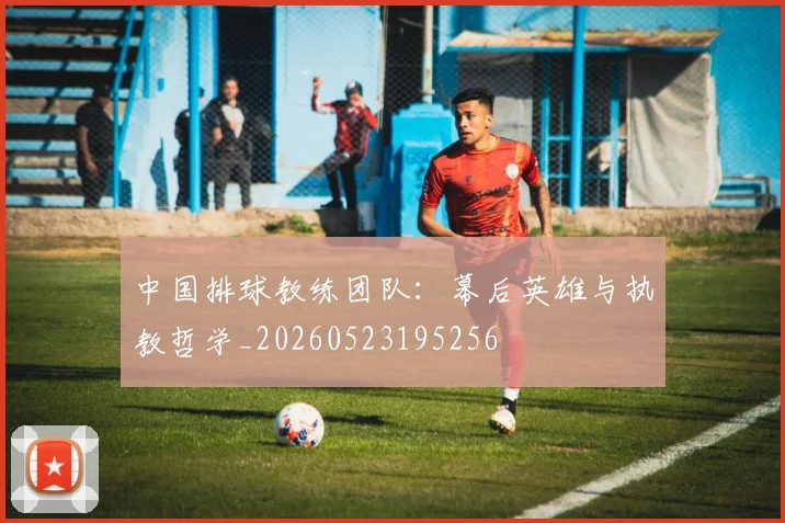中国排球教练团队:幕后英雄与执教哲学_20260523195256