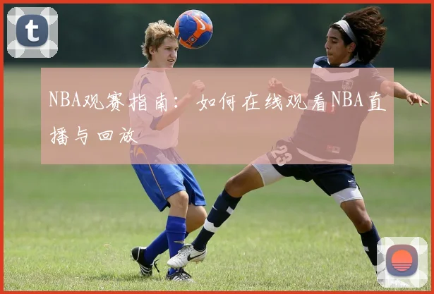 NBA观赛指南：如何在线观看NBA直播与回放