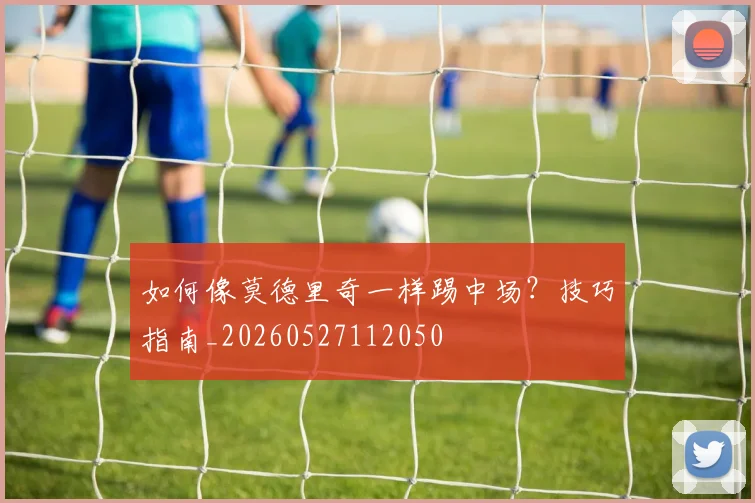 如何像莫德里奇一样踢中场?技巧指南_20260527112050