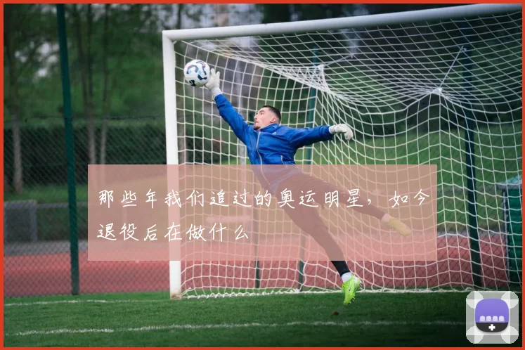 那些年我们追过的奥运明星,如今退役后在做什么