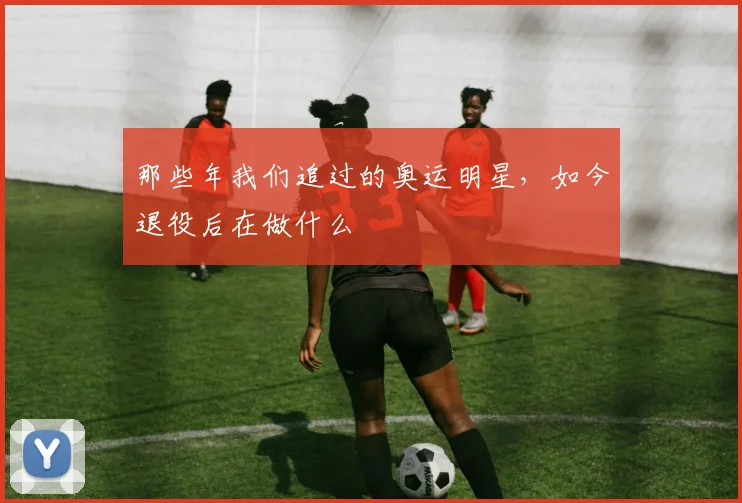 那些年我们追过的奥运明星,如今退役后在做什么