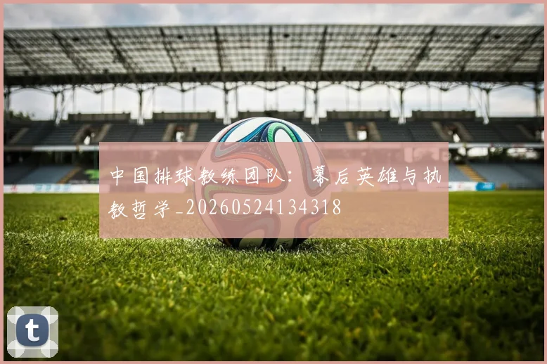 中国排球教练团队：幕后英雄与执教哲学_20260524134318