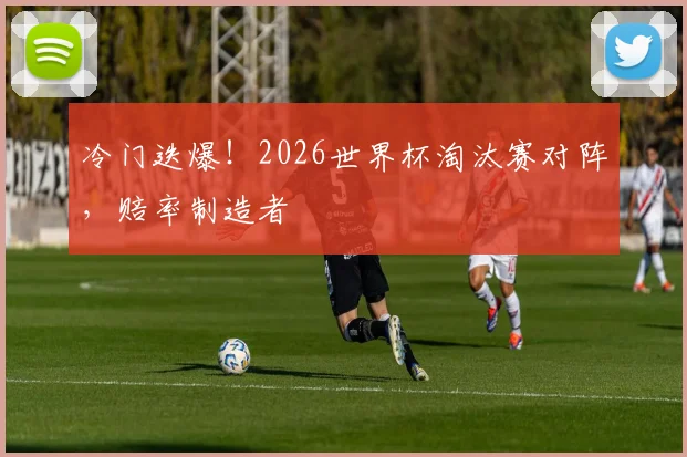 冷门迭爆!2026世界杯淘汰赛对阵,赔率制造者