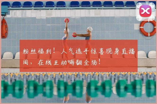 粉丝福利！人气选手惊喜现身直播间，在线互动嗨翻全场！